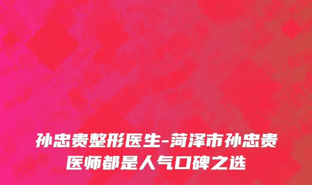 孙忠贵整形医生-菏泽市孙忠贵医师都是人气口碑之选
