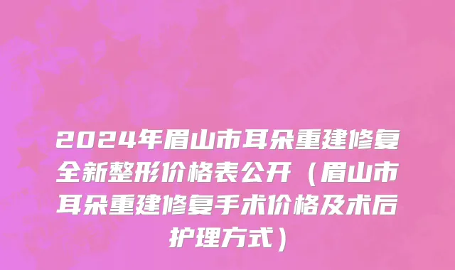 2024年眉山市耳朵重建修复全新整形价格表公开（眉山市耳朵重建修复手术价格及术后护理方式）