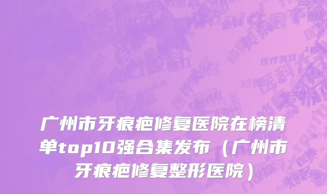 广州市牙痕疤修复医院在榜清单top10强合集发布（广州市牙痕疤修复整形医院）