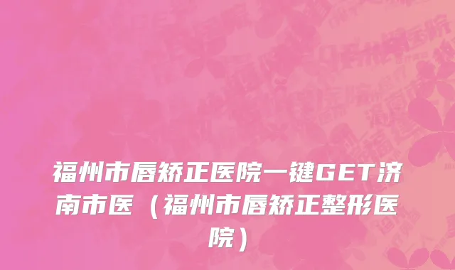福州市唇矫正医院一键GET济南市医（福州市唇矫正整形医院）