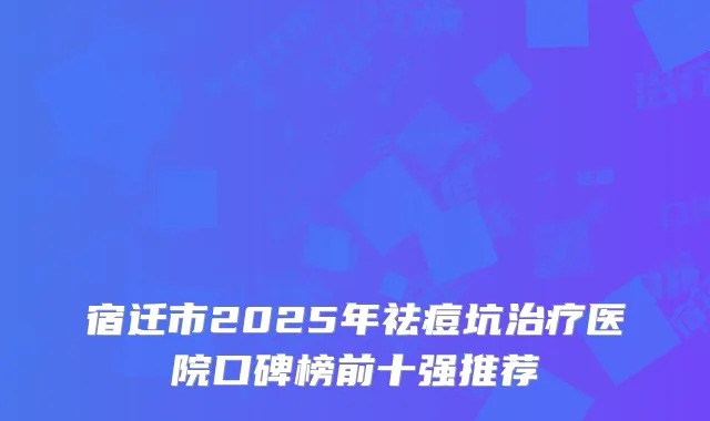 宿迁市2025年祛痘坑治疗医院口碑榜前十强推荐