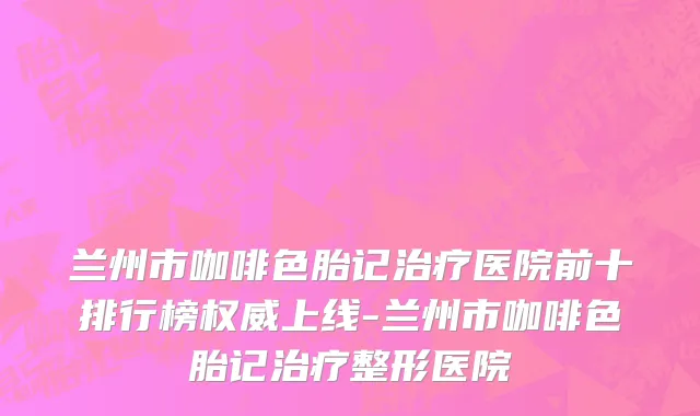 兰州市咖啡色胎记治疗医院前十排行榜权威上线-兰州市咖啡色胎记治疗整形医院