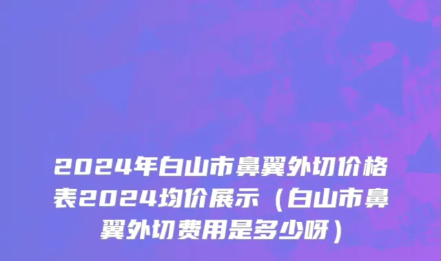 2024年白山市鼻翼外切价格表2024均价展示（白山市鼻翼外切费用是多少呀）