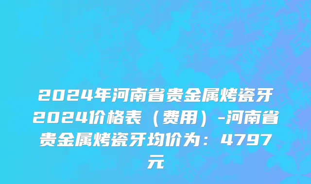 2024年河南省贵金属烤瓷牙2024价格表（费用）-河南省贵金属烤瓷牙均价为：4797元