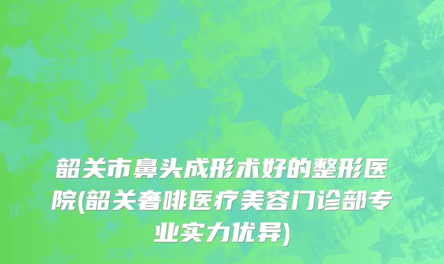 韶关市鼻头成形术好的整形医院(韶关奢啡医疗美容门诊部专业实力优异)