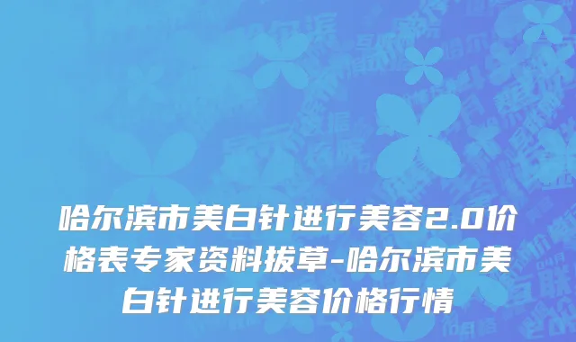 哈尔滨市美白针进行美容2.0价格表专家资料拔草-哈尔滨市美白针进行美容价格行情