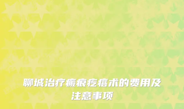 聊城治疗瘢痕疙瘩术的费用及注意事项