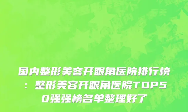 国内整形美容开眼角医院排行榜：整形美容开眼角医院TOP50强强榜名单整理好了