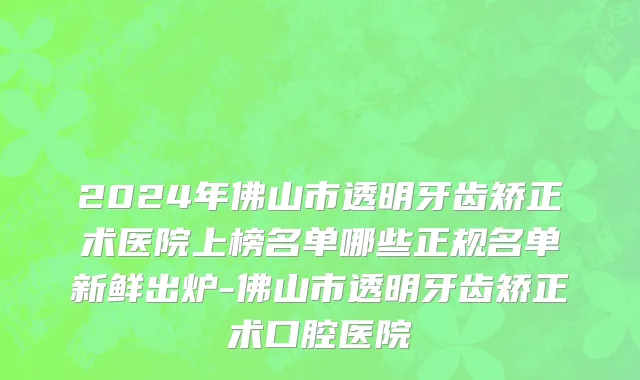 2024年佛山市透明牙齿矫正术医院上榜名单哪些正规名单新鲜出炉-佛山市透明牙齿矫正术口腔医院