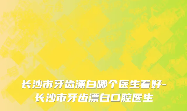 长沙市牙齿漂白哪个医生看好-长沙市牙齿漂白口腔医生