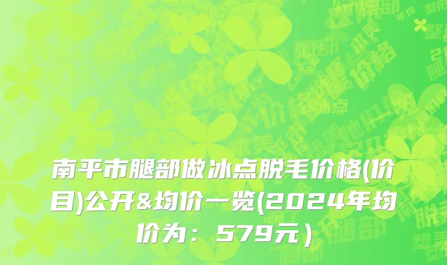 南平市腿部做冰点脱毛价格(价目)公开&均价一览(2024年均价为：579元）
