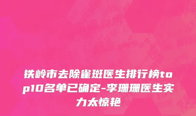 铁岭市去除雀斑医生排行榜top10名单已确定-李珊珊医生实力太惊艳