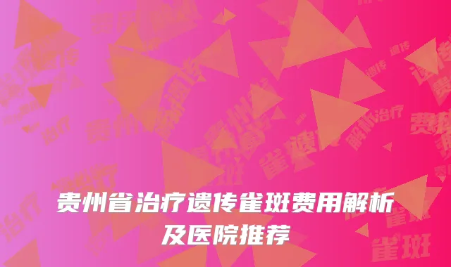 贵州省治疗遗传雀斑费用解析及医院推荐