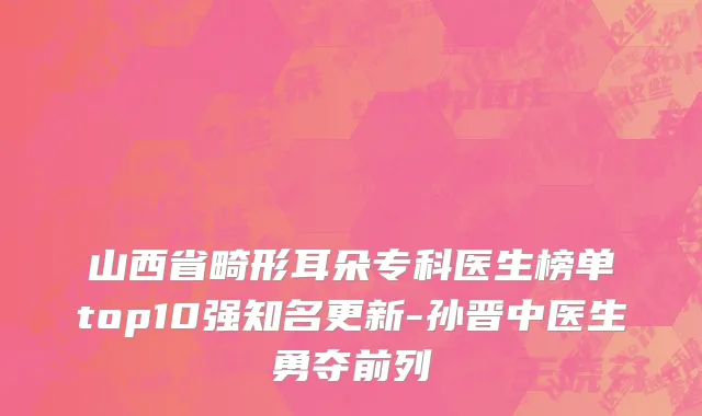 山西省畸形耳朵专科医生榜单top10强知名更新-孙晋中医生勇夺前列