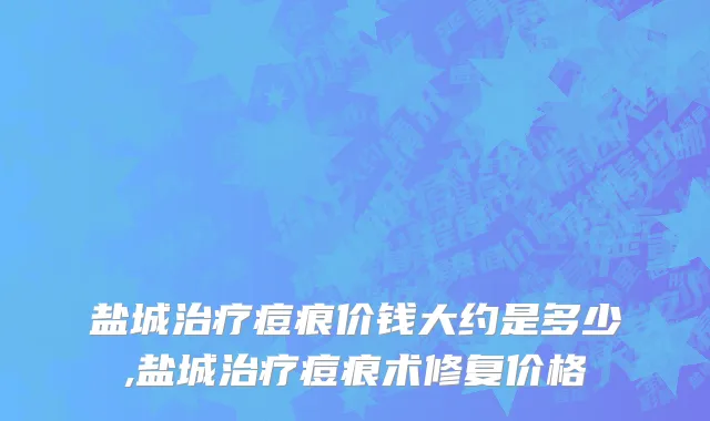 盐城治疗痘痕价钱大约是多少,盐城治疗痘痕术修复价格