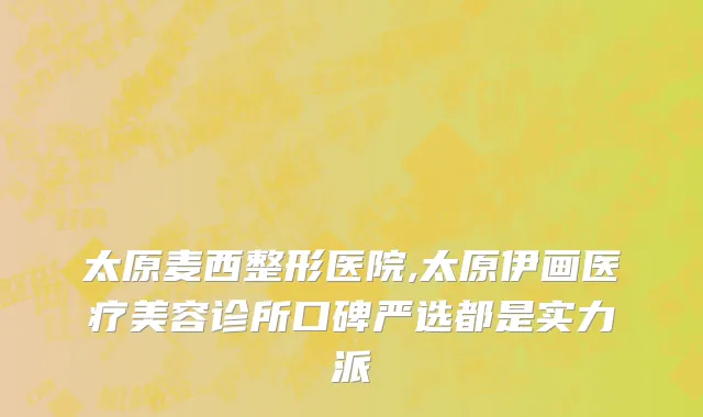 太原麦西整形医院,太原伊画医疗美容诊所口碑严选都是实力派