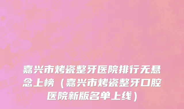 嘉兴市烤瓷整牙医院排行无悬念上榜（嘉兴市烤瓷整牙口腔医院新版名单上线）