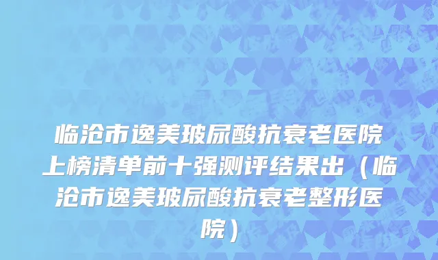 临沧市逸美玻尿酸抗衰老医院上榜清单前十强测评结果出（临沧市逸美玻尿酸抗衰老整形医院）