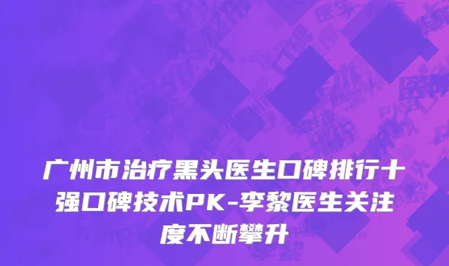 广州市治疗黑头医生口碑排行十强口碑技术PK-李黎医生关注度不断攀升