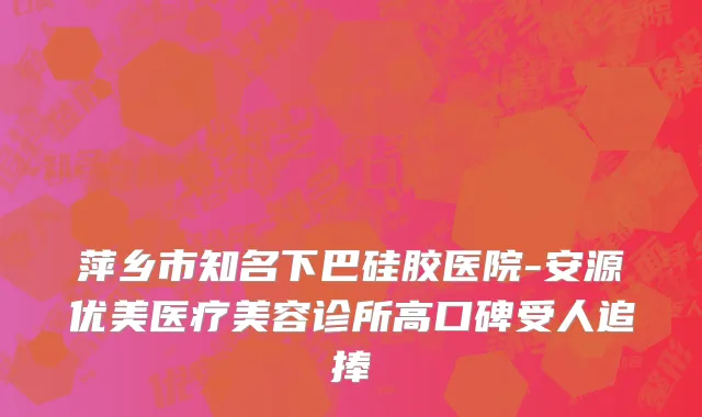 萍乡市知名下巴硅胶医院-安源优美医疗美容诊所高口碑受人追捧