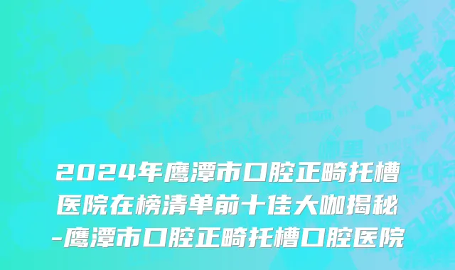 2024年鹰潭市口腔正畸托槽医院在榜清单前十佳大咖揭秘-鹰潭市口腔正畸托槽口腔医院