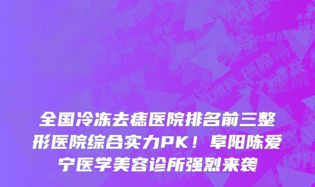 全国冷冻去痣医院排名前三整形医院综合实力PK!阜阳陈爱宁医学美容诊所强烈来袭