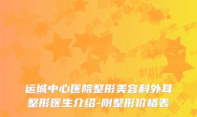 运城中心医院整形美容科外耳整形医生介绍-附整形价格表