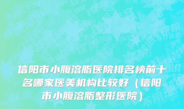 信阳市小腹溶脂医院排名榜前十名哪家医美机构比较好（信阳市小腹溶脂整形医院）