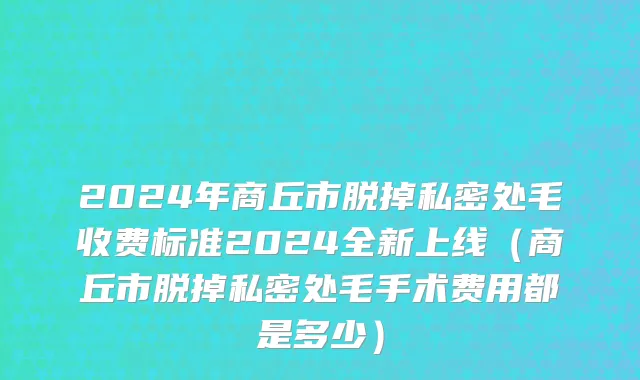 2024年商丘市脱掉私密处毛收费标准2024全新上线（商丘市脱掉私密处毛手术费用都是多少）