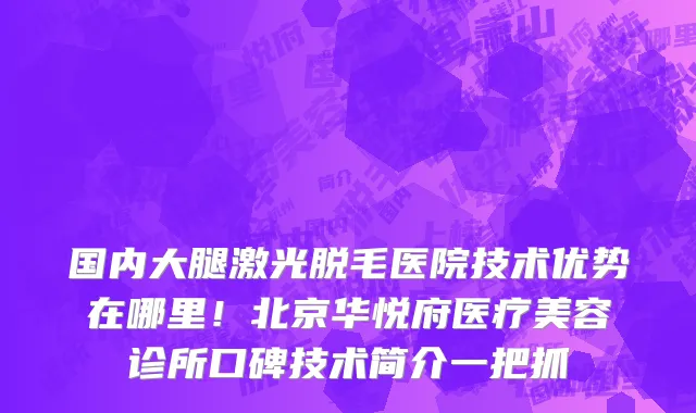国内大腿激光脱毛医院技术优势在哪里!北京华悦府医疗美容诊所口碑技术简介一把抓