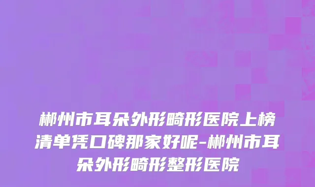 郴州市耳朵外形畸形医院上榜清单凭口碑那家好呢-郴州市耳朵外形畸形整形医院