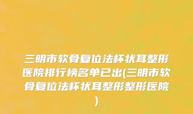 三明市软骨复位法杯状耳整形医院排行榜名单已出(三明市软骨复位法杯状耳整形整形医院)
