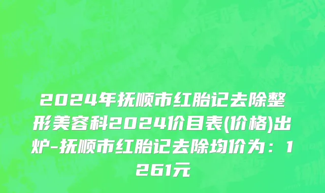 2024年抚顺市红胎记去除整形美容科2024价目表(价格)出炉-抚顺市红胎记去除均价为：1261元