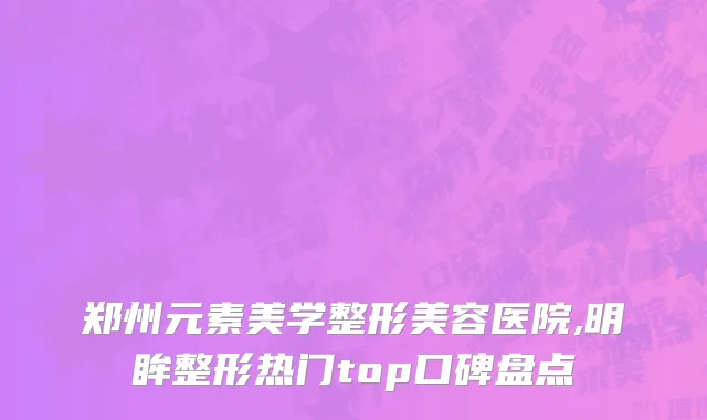 郑州元素美学整形美容医院,明眸整形热门top口碑盘点