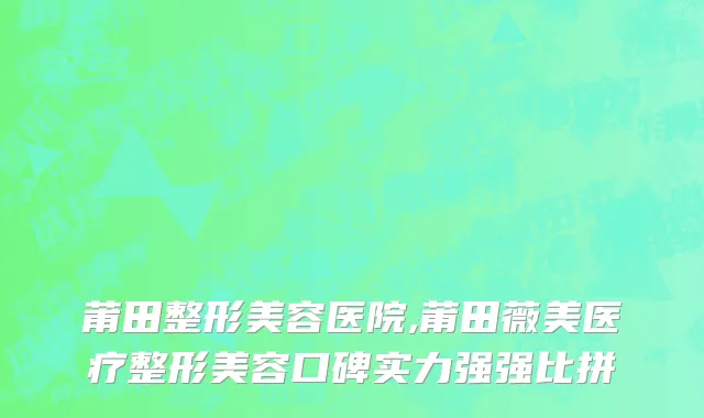 莆田整形美容医院,莆田薇美医疗整形美容口碑实力强强比拼