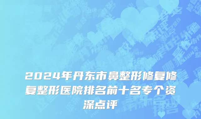 2024年丹东市鼻整形修复修复整形医院排名前十名专个资深点评