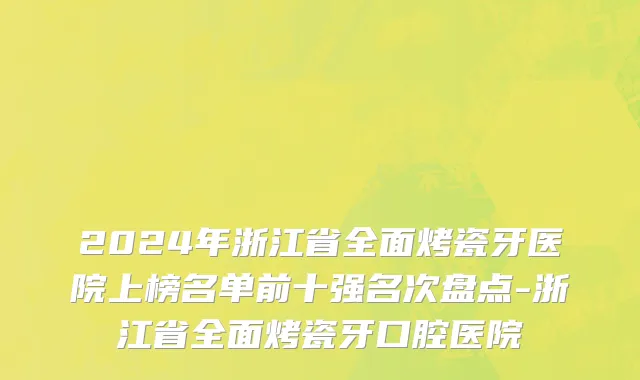 2024年浙江省全面烤瓷牙医院上榜名单前十强名次盘点-浙江省全面烤瓷牙口腔医院