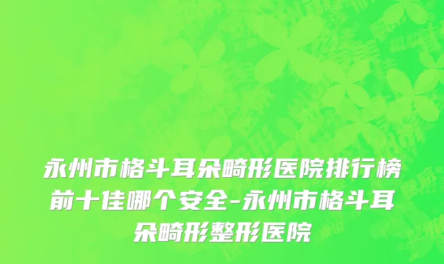 永州市格斗耳朵畸形医院排行榜前十佳哪个安全-永州市格斗耳朵畸形整形医院