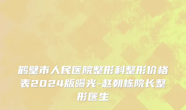 鹤壁市人民医院整形科整形价格表2024版曝光-赵朝栋院长整形医生
