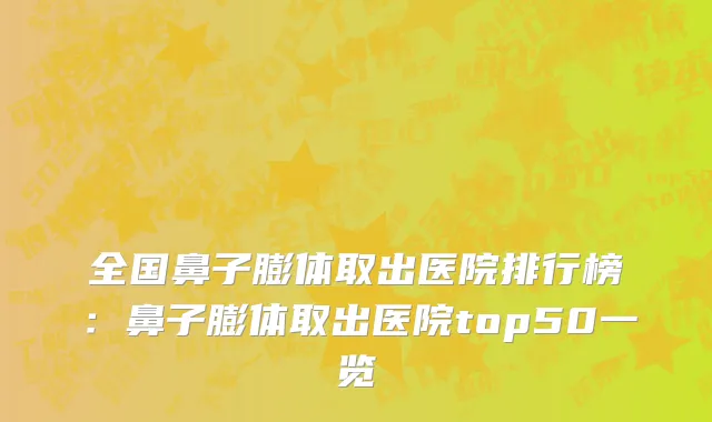 全国鼻子膨体取出医院排行榜：鼻子膨体取出医院top50一览