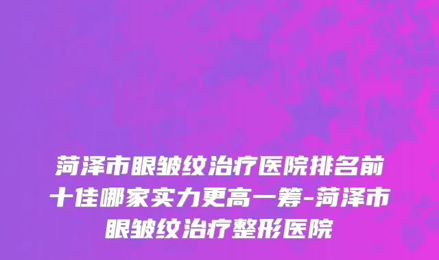 菏泽市眼皱纹治疗医院排名前十佳哪家实力更高一筹-菏泽市眼皱纹治疗整形医院