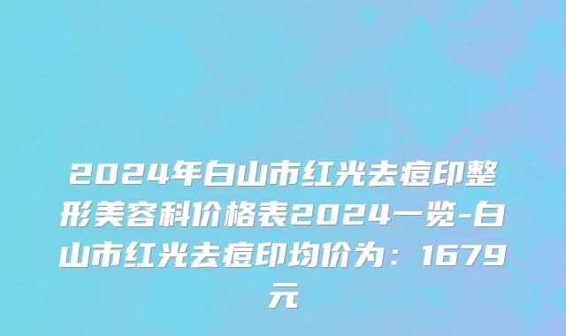 2024年白山市红光去痘印整形美容科价格表2024一览-白山市红光去痘印均价为：1679元