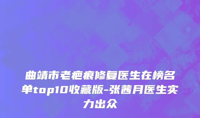 曲靖市老疤痕修复医生在榜名单top10收藏版-张茜月医生实力出众