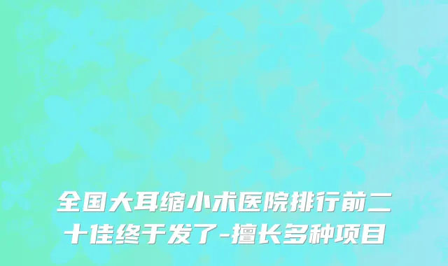 全国大耳缩小术医院排行前二十佳终于发了-擅长多种项目