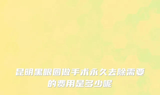 昆明黑眼圈做手术永久去除需要的费用是多少呢