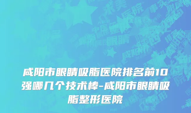 咸阳市眼睛吸脂医院排名前10强哪几个技术棒-咸阳市眼睛吸脂整形医院