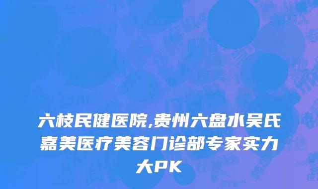 六枝民健医院,贵州六盘水吴氏嘉美医疗美容门诊部专家实力大PK