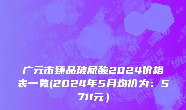 广元市臻品玻尿酸2024价格表一览(2024年5月均价为：5711元）