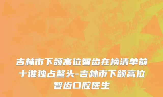 吉林市下颌高位智齿在榜清单前十谁独占鳌头-吉林市下颌高位智齿口腔医生