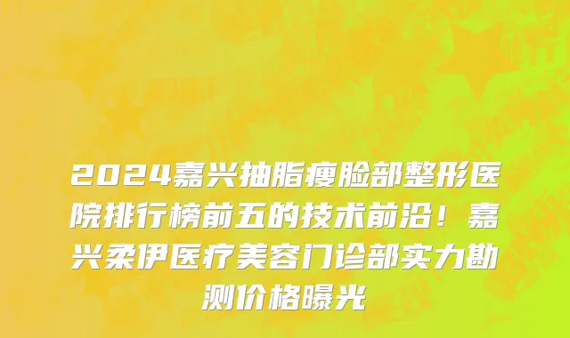 2024嘉兴抽脂瘦脸部整形医院排行榜前五的技术前沿!嘉兴柔伊医疗美容门诊部实力勘测价格曝光